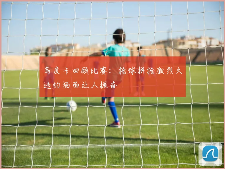 乌度卡回顾比赛：抢球拼抢激烈久违的场面让人振奋