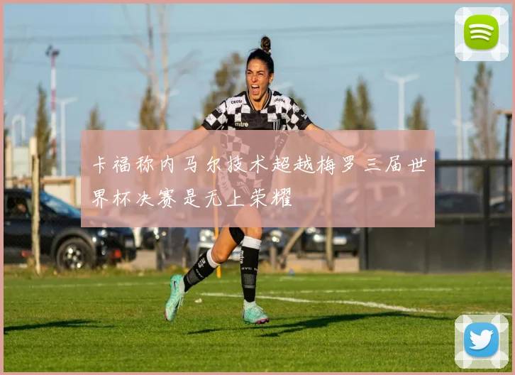 卡福称内马尔技术超越梅罗三届世界杯决赛是无上荣耀