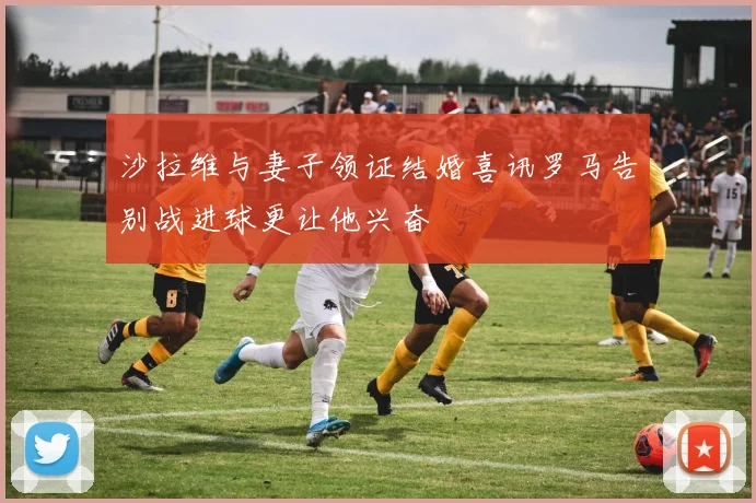 沙拉维与妻子领证结婚喜讯罗马告别战进球更让他兴奋