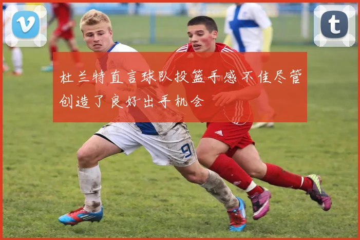 杜兰特直言球队投篮手感不佳尽管创造了良好出手机会