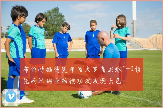 布伦特福德凭借马夫罗乌龙球1-0领先西汉姆卡约德助攻表现出色