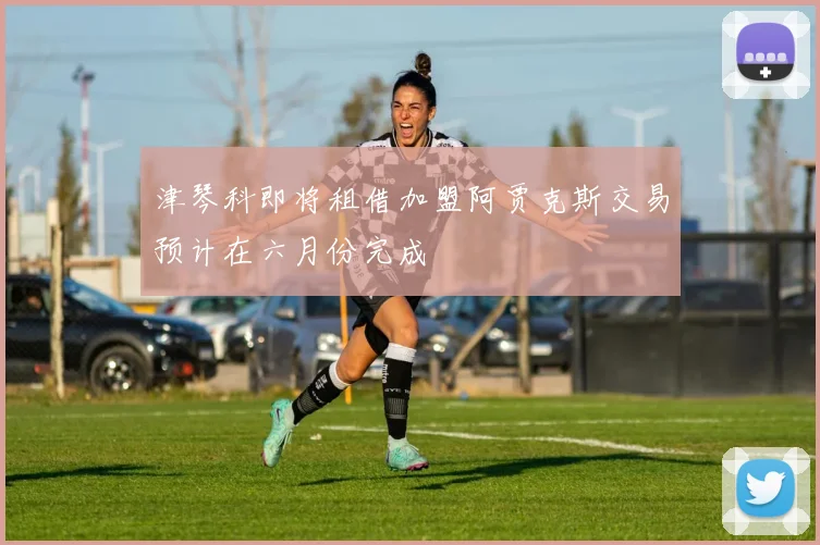 津琴科即将租借加盟阿贾克斯交易预计在六月份完成