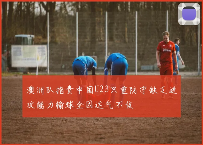 澳洲队指责中国U23只重防守缺乏进攻能力输球全因运气不佳