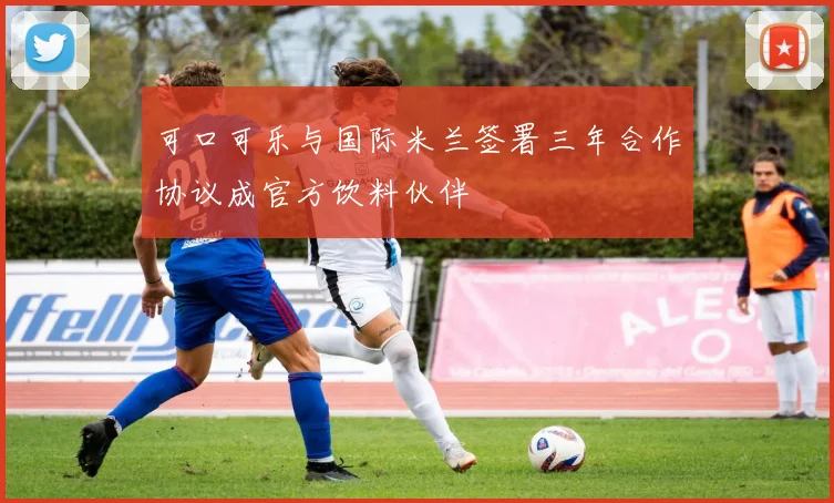 可口可乐与国际米兰签署三年合作协议成官方饮料伙伴