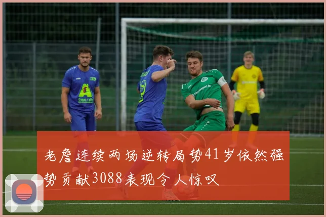 老詹连续两场逆转局势41岁依然强势贡献3088表现令人惊叹