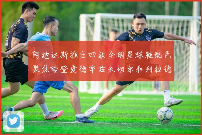 阿迪达斯推出四款全明星球鞋配色聚焦哈登爱德华兹米切尔和利拉德