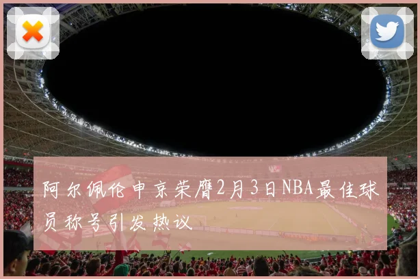 阿尔佩伦申京荣膺2月3日NBA最佳球员称号引发热议